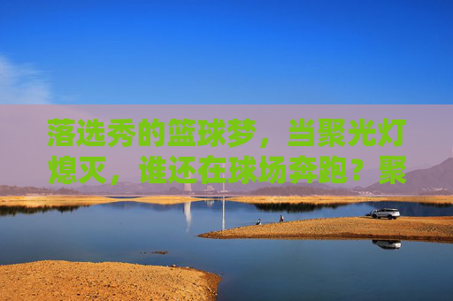 落选秀的篮球梦,当聚光灯熄灭,谁还在球场奔跑?聚光灯熄灭后,落选秀仍在为篮球梦奔跑