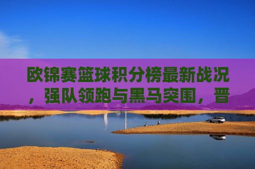 欧锦赛篮球积分榜最新战况，强队领跑与黑马突围，晋级形势日趋激烈，欧锦赛篮球积分榜最新战况，强队领跑黑马突围，晋级形势日趋激烈