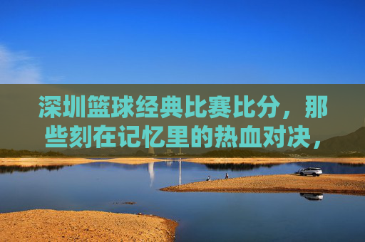 深圳篮球经典比赛比分,那些刻在记忆里的热血对决,深圳篮球经典对决,刻在记忆里的热血比分