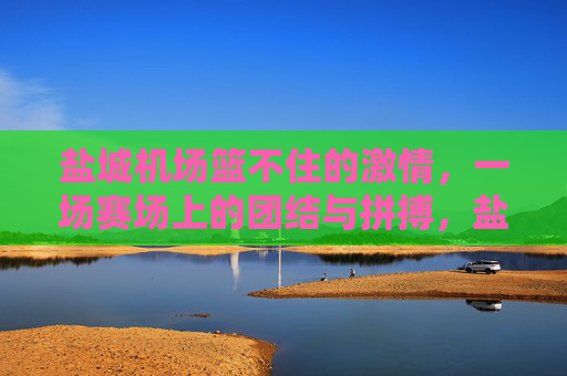 盐城机场篮不住的激情,一场赛场上的团结与拼搏,盐城机场篮不住的激情,赛场团结拼搏