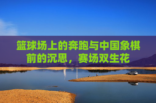 篮球场上的奔跑与中国象棋前的沉思,赛场双生花