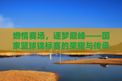 燃情赛场，逐梦巅峰——国家篮球锦标赛的荣耀与传承，燃情逐梦，荣耀传承——国家篮球锦标赛