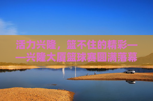 活力兴隆，篮不住的精彩——兴隆大厦篮球赛圆满落幕，活力兴隆，篮不住的精彩——兴隆大厦篮球赛圆满落幕