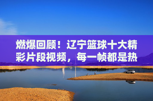 燃爆回顾!辽宁篮球十大精彩片段视频,每一帧都是热血记忆,辽宁篮球十大燃爆片段,每一帧都是热血记忆