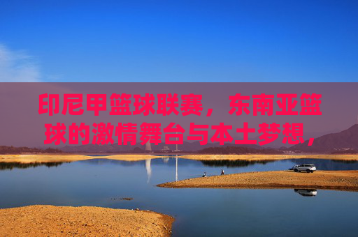 印尼甲篮球联赛,东南亚篮球的激情舞台与本土梦想,印尼甲篮球联赛,东南亚激情舞台上的本土梦想