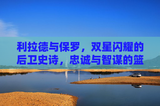 利拉德与保罗，双星闪耀的后卫史诗，忠诚与智谋的篮球传承，利拉德与保罗，双星闪耀的后卫忠诚智谋史诗