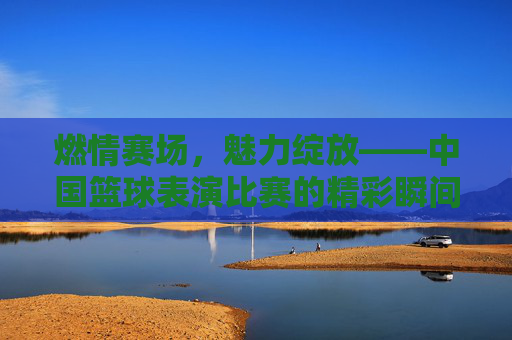 燃情赛场,魅力绽放——中国篮球表演比赛的精彩瞬间,燃情赛场,魅力绽放——中国篮球表演比赛精彩瞬间
