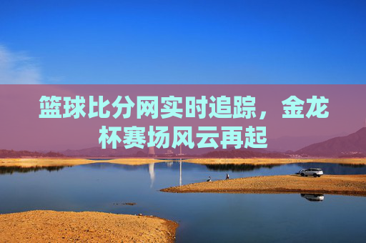 篮球比分网实时追踪,金龙杯赛场风云再起
