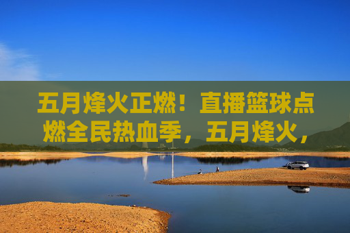 五月烽火正燃!直播篮球点燃全民热血季,五月烽火,直播篮球点燃全民热血