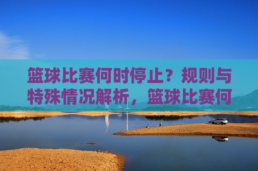 篮球比赛何时停止?规则与特殊情况解析,篮球比赛何时停止,规则与特殊情况解析