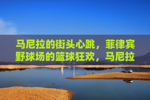 马尼拉的街头心跳，菲律宾野球场的篮球狂欢，马尼拉街头野球场，篮球的狂欢心跳