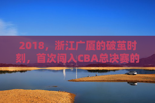 2018,浙江广厦的破茧时刻,首次闯入CBA总决赛的历史征程