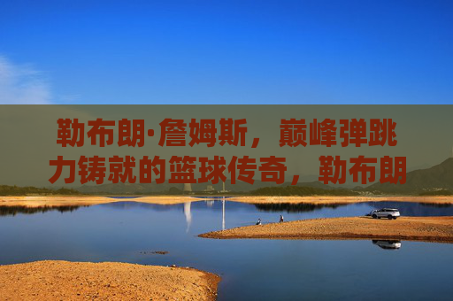 勒布朗·詹姆斯,巅峰弹跳力铸就的篮球传奇,勒布朗·詹姆斯,巅峰弹跳力铸就篮球传奇