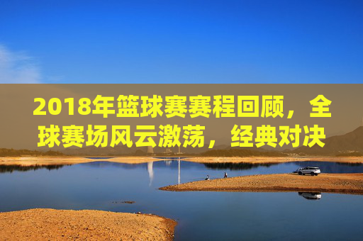 2018年篮球赛赛程回顾，全球赛场风云激荡，经典对决永载史册，2018篮球赛程回顾，全球赛场风云激荡，经典对决永载史册