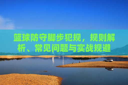 篮球防守脚步犯规,规则解析、常见问题与实战规避