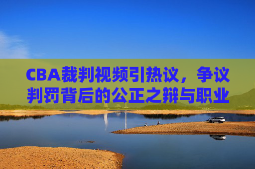 CBA裁判视频引热议,争议判罚背后的公正之辩与职业化之路,CBA裁判视频争议,公正之辩与职业化之路