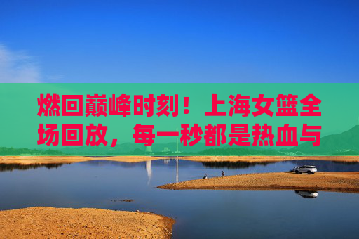 燃回巅峰时刻！上海女篮全场回放，每一秒都是热血与荣光的注脚，燃回巅峰时刻！上海女篮全场回放，每一秒热血荣光