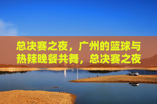 总决赛之夜,广州的篮球与热辣晚餐共舞,总决赛之夜,广州篮球与热辣晚餐共舞