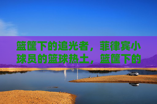 篮筐下的追光者，菲律宾小球员的篮球热土，篮筐下的追光者，菲律宾小球员的篮球热土
