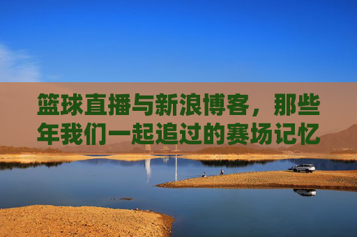篮球直播与新浪博客,那些年我们一起追过的赛场记忆,篮球直播与新浪博客,那些年我们一起追过的赛场记忆