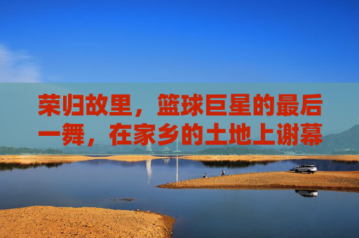 荣归故里，篮球巨星的最后一舞，在家乡的土地上谢幕，荣归故里，巨星最后一舞家乡谢幕