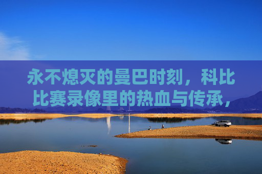 永不熄灭的曼巴时刻，科比比赛录像里的热血与传承，永不熄灭的曼巴时刻，比赛录像里的热血传承