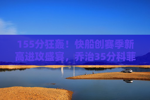 155分狂轰!快船创赛季新高进攻盛宴,乔治35分科菲24分三分雨淹没爵士,快船155分狂轰创赛季新高 乔治35分科菲24分三分雨淹没爵士