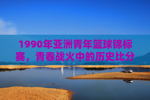 1990年亚洲青年篮球锦标赛,青春战火中的历史比分与中国男篮的崛起之路,1990青春战火,亚洲青年篮球锦标赛与中国男篮崛起之路