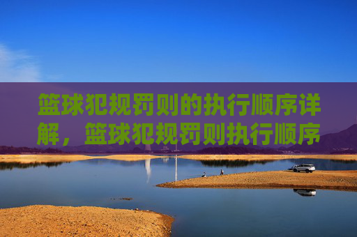 篮球犯规罚则的执行顺序详解,篮球犯规罚则执行顺序详解