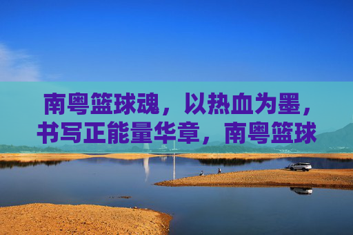 南粤篮球魂,以热血为墨,书写正能量华章,南粤篮球魂,热血书写正能量华章
