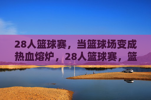 28人篮球赛,当篮球场变成热血熔炉,28人篮球赛,篮球场成热血熔炉