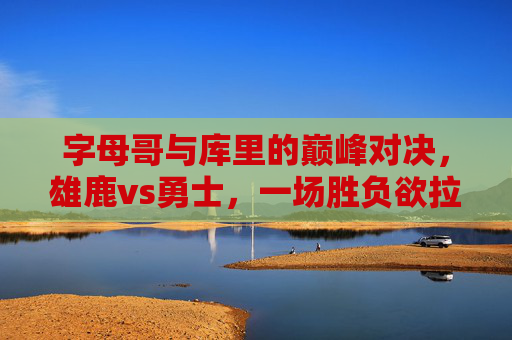 字母哥与库里的巅峰对决,雄鹿vs勇士,一场胜负欲拉满的篮球盛宴,字母哥库里巅峰对决!雄鹿vs勇士胜负欲拉满的篮球盛宴