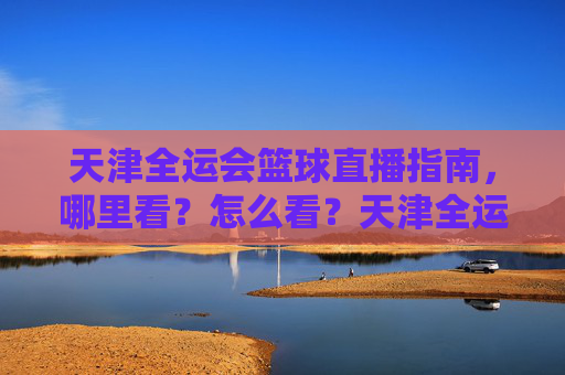 天津全运会篮球直播指南,哪里看?怎么看?天津全运会篮球直播全攻略,观看渠道与方式