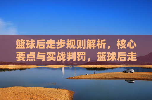 篮球后走步规则解析,核心要点与实战判罚,篮球后走步规则解析,核心要点与实战判罚