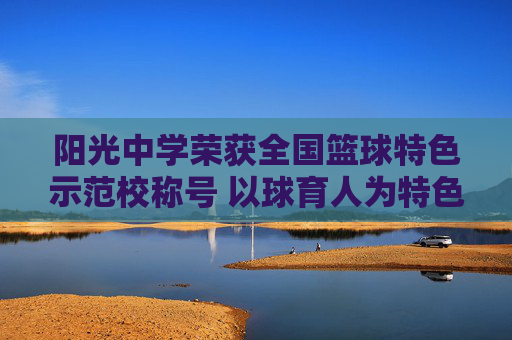 阳光中学荣获全国篮球特色示范校称号 以球育人为特色绘就校园体育新篇章