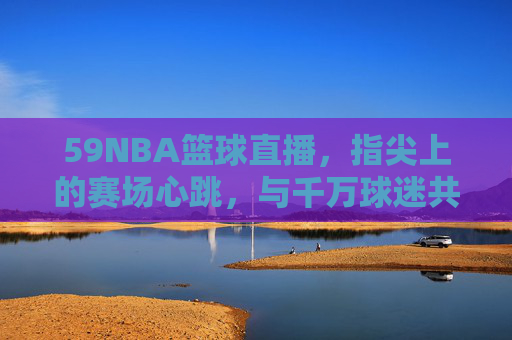 59NBA篮球直播,指尖上的赛场心跳,与千万球迷共赴篮球盛宴,59NBA直播,指尖赛场心跳,千万球迷共赴篮球盛宴