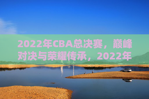 2022年CBA总决赛，巅峰对决与荣耀传承，2022年CBA总决赛，巅峰对决与荣耀传承