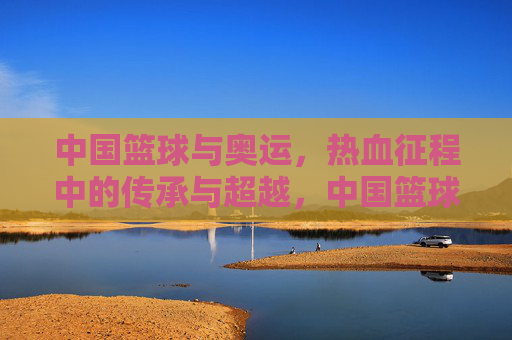 中国篮球与奥运,热血征程中的传承与超越,中国篮球奥运热血征程,传承与超越