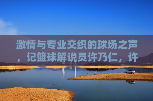 激情与专业交织的球场之声，记篮球解说员许乃仁，许乃仁，激情与专业的球场之声
