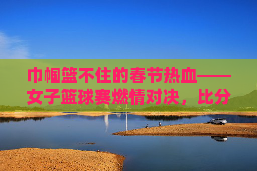 巾帼篮不住的春节热血——女子篮球赛燃情对决,比分见证荣耀,巾帼篮球燃情春节,热血对决见证荣耀