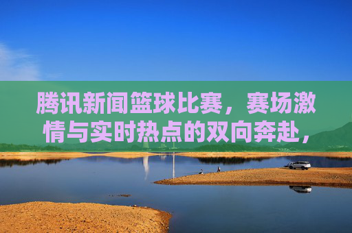 腾讯新闻篮球比赛,赛场激情与实时热点的双向奔赴,腾讯新闻篮球比赛,赛场激情与实时热点的双向奔赴