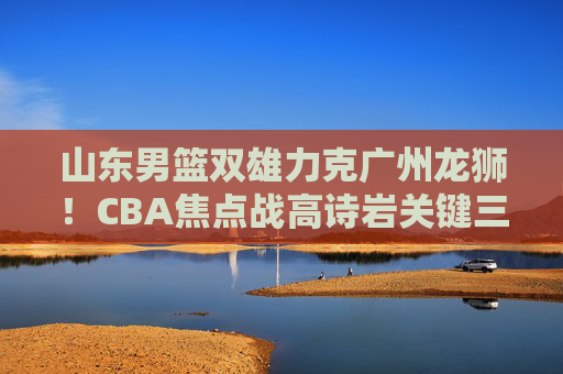 山东男篮双雄力克广州龙狮！CBA焦点战高诗岩关键三分定乾坤，山东男篮双雄高诗岩三分定乾坤 力克广州龙狮CBA焦点战