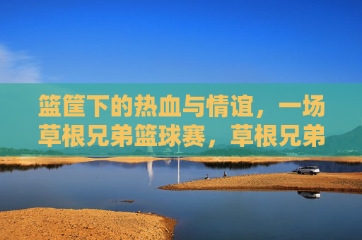 篮筐下的热血与情谊,一场草根兄弟篮球赛,草根兄弟篮球赛,篮筐下的热血与情谊