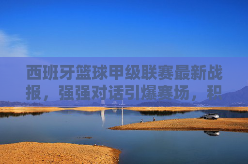 西班牙篮球甲级联赛最新战报,强强对话引爆赛场,积分榜格局再洗牌,西甲篮球强强对话引爆赛场,积分榜格局再洗牌