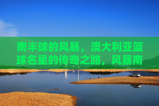 南半球的风暴,澳大利亚篮球名星的传奇之路,风暴南半球,铸就澳洲篮球传奇