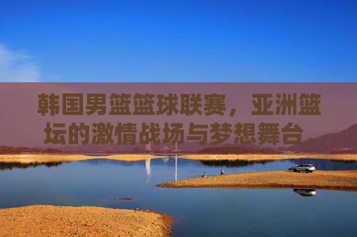 韩国男篮篮球联赛,亚洲篮坛的激情战场与梦想舞台,韩国男篮联赛,亚洲篮坛的激情战场与梦想舞台