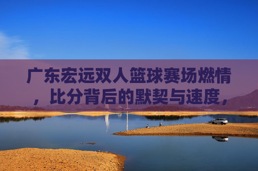 广东宏远双人篮球赛场燃情，比分背后的默契与速度，广东宏远双人篮球，默契速度燃赛场