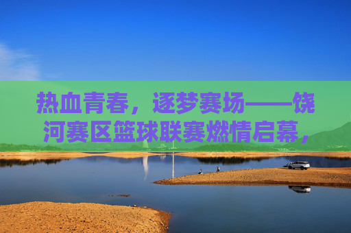 热血青春，逐梦赛场——饶河赛区篮球联赛燃情启幕，热血青春，饶河篮球联赛燃情启幕