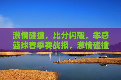 激情碰撞，比分闪耀，孝感篮球春季赛战报，激情碰撞比分闪耀 孝感篮球春季赛战报