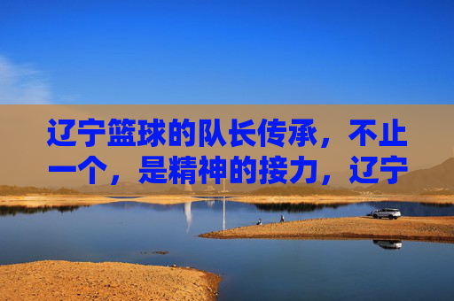 辽宁篮球的队长传承,不止一个,是精神的接力,辽宁篮球队长传承,不止一个的精神接力